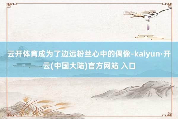 云开体育成为了边远粉丝心中的偶像-kaiyun·开云(中国大陆)官方网站 入口