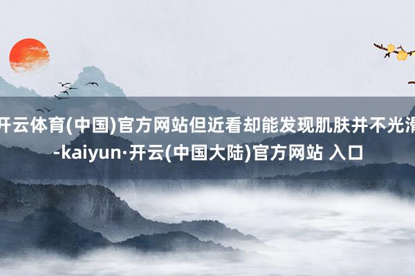 开云体育(中国)官方网站但近看却能发现肌肤并不光滑-kaiyun·开云(中国大陆)官方网站 入口