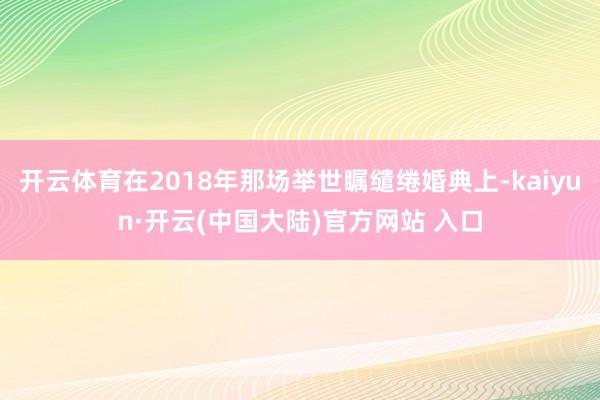 开云体育在2018年那场举世瞩缱绻婚典上-kaiyun·开云(中国大陆)官方网站 入口