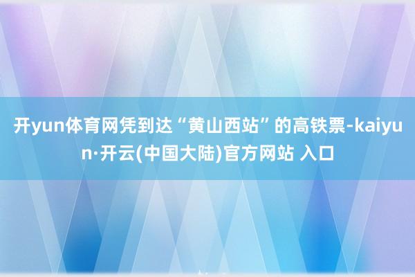 开yun体育网凭到达“黄山西站”的高铁票-kaiyun·开云(中国大陆)官方网站 入口