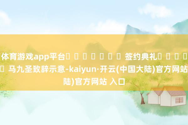 体育游戏app平台							签约典礼							马九圣致辞示意-kaiyun·开云(中国大陆)官方网站 入口