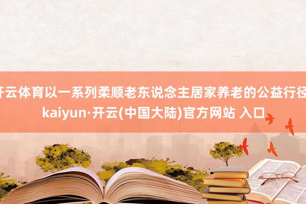 开云体育以一系列柔顺老东说念主居家养老的公益行径-kaiyun·开云(中国大陆)官方网站 入口