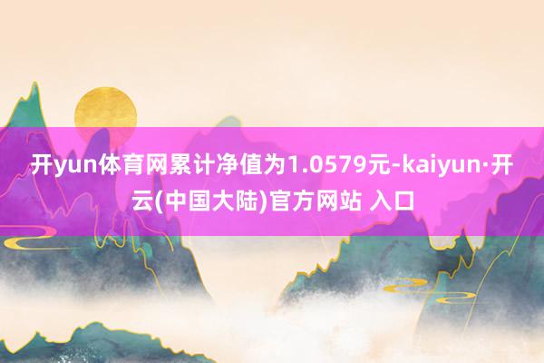 开yun体育网累计净值为1.0579元-kaiyun·开云(中国大陆)官方网站 入口