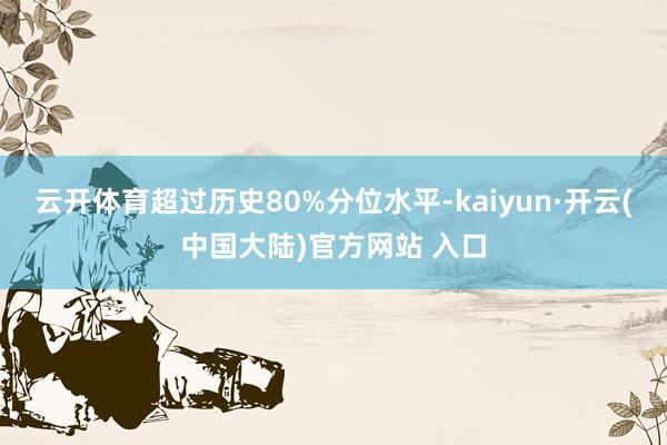 云开体育超过历史80%分位水平-kaiyun·开云(中国大陆)官方网站 入口