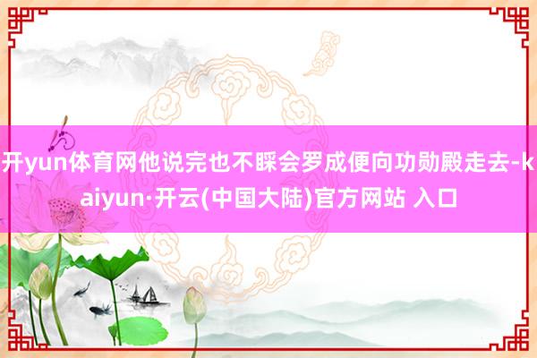 开yun体育网他说完也不睬会罗成便向功勋殿走去-kaiyun·开云(中国大陆)官方网站 入口