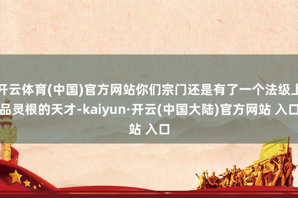 开云体育(中国)官方网站你们宗门还是有了一个法级上品灵根的天才-kaiyun·开云(中国大陆)官方网站 入口