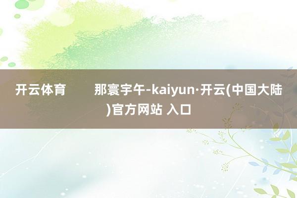 开云体育        那寰宇午-kaiyun·开云(中国大陆)官方网站 入口