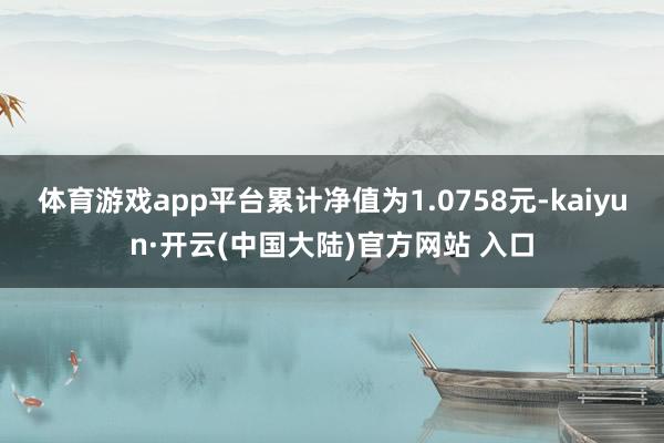 体育游戏app平台累计净值为1.0758元-kaiyun·开云(中国大陆)官方网站 入口