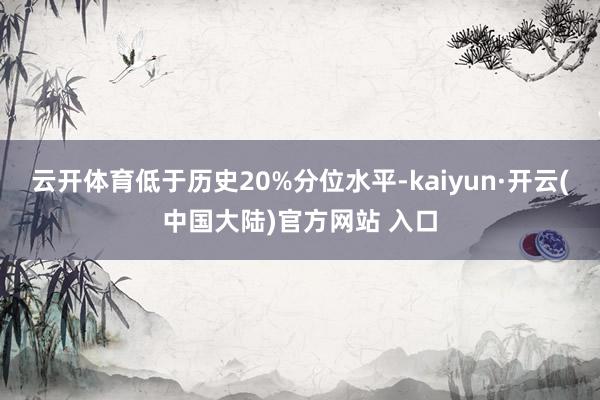 云开体育低于历史20%分位水平-kaiyun·开云(中国大陆)官方网站 入口