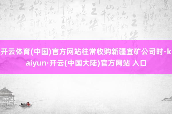 开云体育(中国)官方网站往常收购新疆宜矿公司时-kaiyun·开云(中国大陆)官方网站 入口