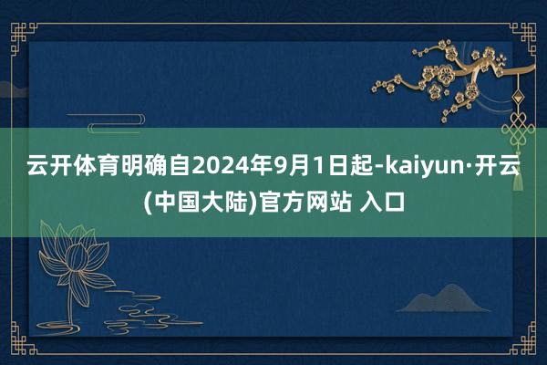 云开体育明确自2024年9月1日起-kaiyun·开云(中国大陆)官方网站 入口