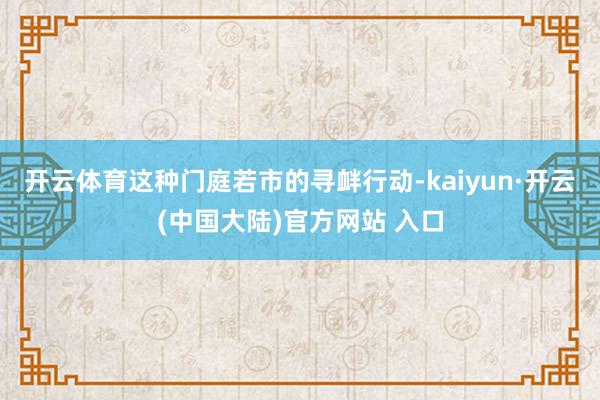 开云体育这种门庭若市的寻衅行动-kaiyun·开云(中国大陆)官方网站 入口