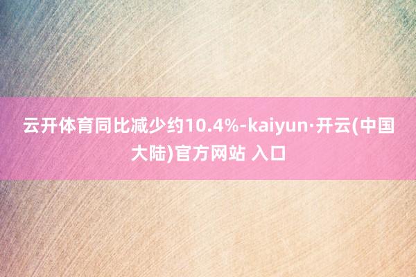 云开体育同比减少约10.4%-kaiyun·开云(中国大陆)官方网站 入口