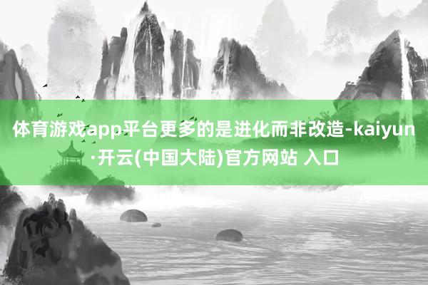 体育游戏app平台更多的是进化而非改造-kaiyun·开云(中国大陆)官方网站 入口