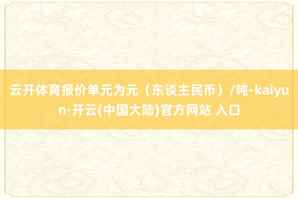 云开体育报价单元为元（东谈主民币）/吨-kaiyun·开云(中国大陆)官方网站 入口