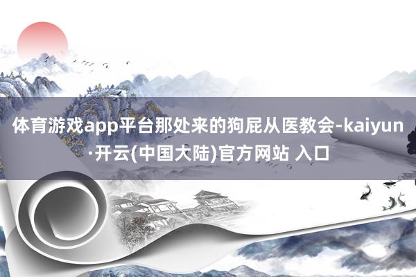 体育游戏app平台那处来的狗屁从医教会-kaiyun·开云(中国大陆)官方网站 入口