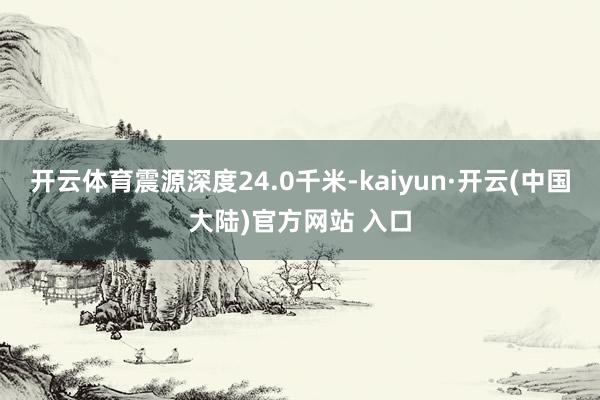 开云体育震源深度24.0千米-kaiyun·开云(中国大陆)官方网站 入口