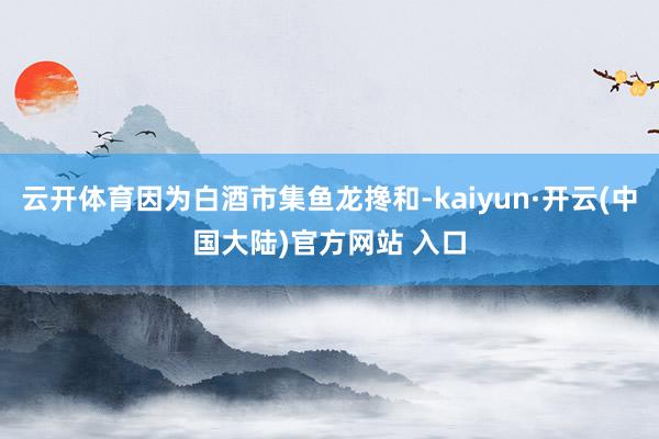 云开体育因为白酒市集鱼龙搀和-kaiyun·开云(中国大陆)官方网站 入口