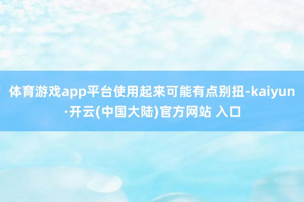 体育游戏app平台使用起来可能有点别扭-kaiyun·开云(中国大陆)官方网站 入口