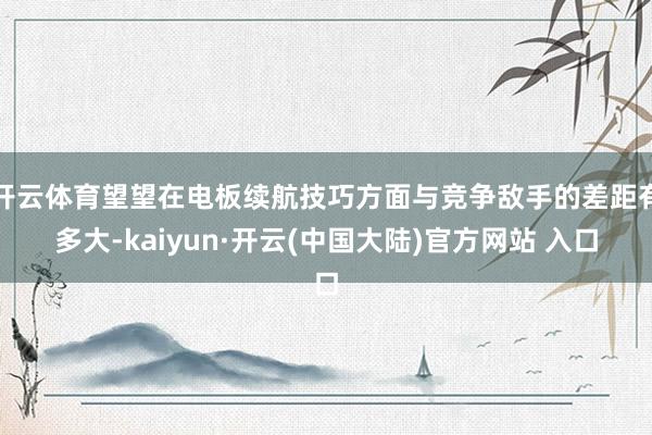 开云体育望望在电板续航技巧方面与竞争敌手的差距有多大-kaiyun·开云(中国大陆)官方网站 入口