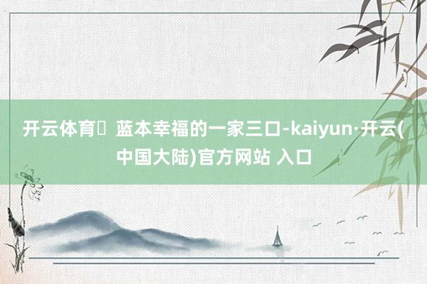 开云体育​蓝本幸福的一家三口-kaiyun·开云(中国大陆)官方网站 入口