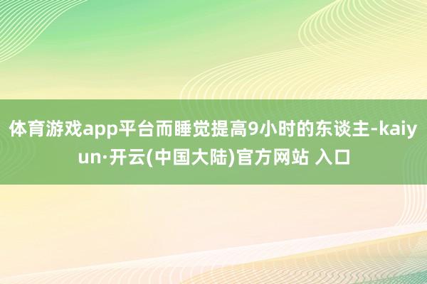 体育游戏app平台而睡觉提高9小时的东谈主-kaiyun·开云(中国大陆)官方网站 入口