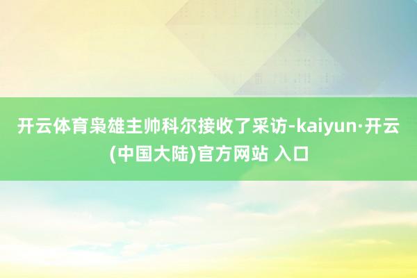 开云体育枭雄主帅科尔接收了采访-kaiyun·开云(中国大陆)官方网站 入口