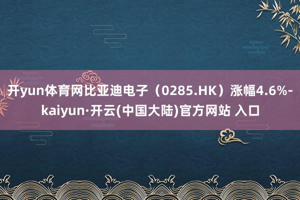 开yun体育网比亚迪电子（0285.HK）涨幅4.6%-kaiyun·开云(中国大陆)官方网站 入口