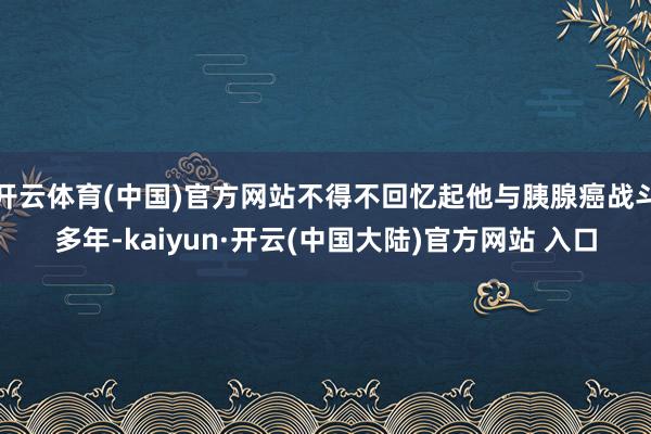 开云体育(中国)官方网站不得不回忆起他与胰腺癌战斗多年-kaiyun·开云(中国大陆)官方网站 入口