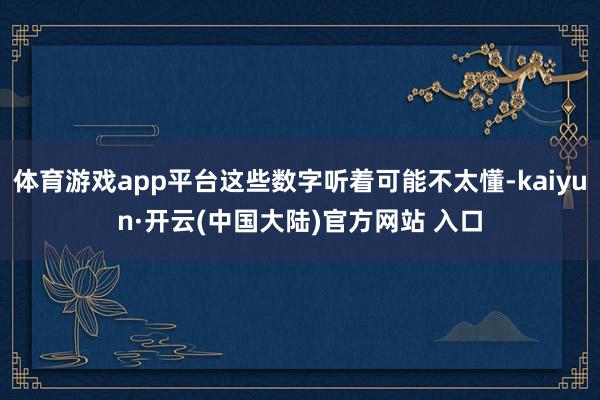 体育游戏app平台这些数字听着可能不太懂-kaiyun·开云(中国大陆)官方网站 入口