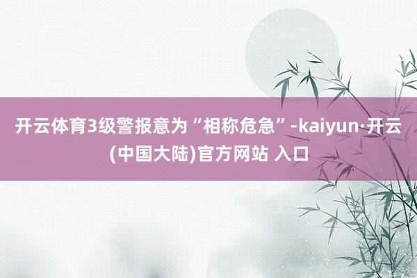 开云体育3级警报意为“相称危急”-kaiyun·开云(中国大陆)官方网站 入口