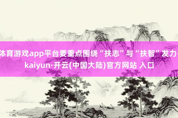 体育游戏app平台要重点围绕“扶志”与“扶智”发力-kaiyun·开云(中国大陆)官方网站 入口