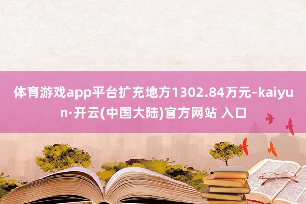 体育游戏app平台扩充地方1302.84万元-kaiyun·开云(中国大陆)官方网站 入口