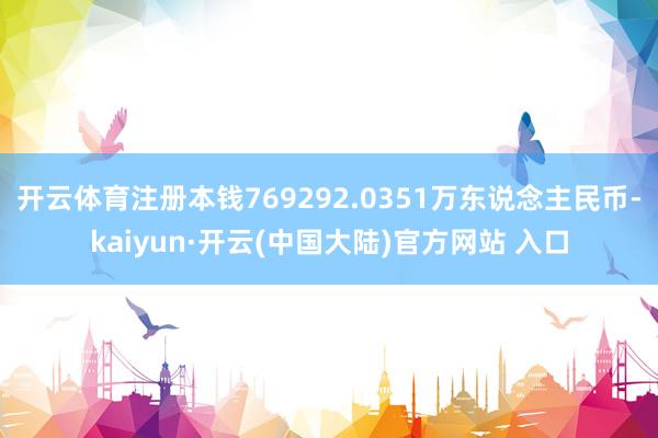 开云体育注册本钱769292.0351万东说念主民币-kaiyun·开云(中国大陆)官方网站 入口