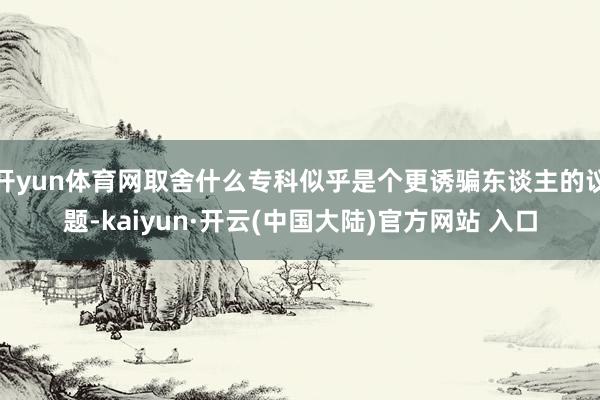 开yun体育网取舍什么专科似乎是个更诱骗东谈主的议题-kaiyun·开云(中国大陆)官方网站 入口